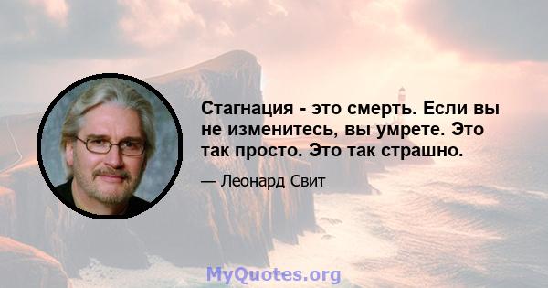 Стагнация - это смерть. Если вы не изменитесь, вы умрете. Это так просто. Это так страшно.