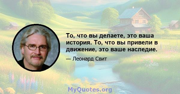 То, что вы делаете, это ваша история. То, что вы привели в движение, это ваше наследие.