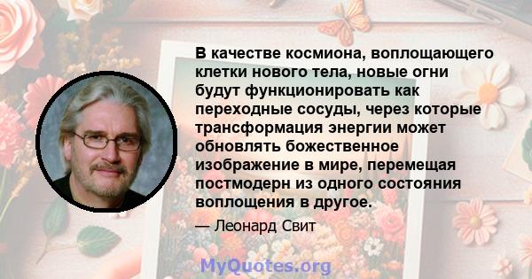 В качестве космиона, воплощающего клетки нового тела, новые огни будут функционировать как переходные сосуды, через которые трансформация энергии может обновлять божественное изображение в мире, перемещая постмодерн из