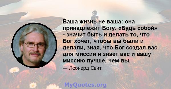 Ваша жизнь не ваша: она принадлежит Богу. «Будь собой» - значит быть и делать то, что Бог хочет, чтобы вы были и делали, зная, что Бог создал вас для миссии и знает вас и вашу миссию лучше, чем вы.