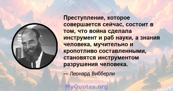 Преступление, которое совершается сейчас, состоит в том, что война сделала инструмент и раб науки, а знания человека, мучительно и кропотливо составленными, становятся инструментом разрушения человека.