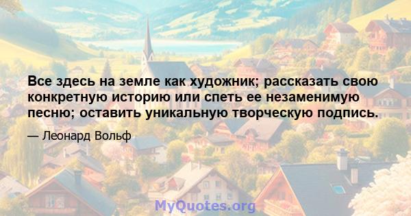 Все здесь на земле как художник; рассказать свою конкретную историю или спеть ее незаменимую песню; оставить уникальную творческую подпись.