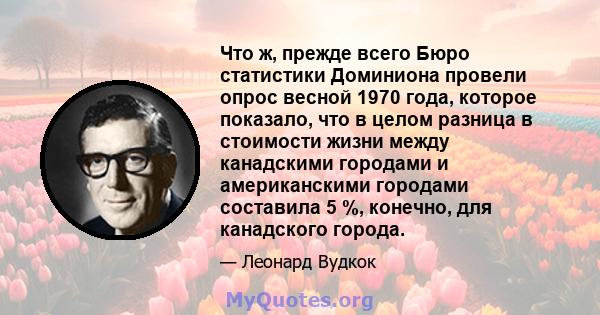 Что ж, прежде всего Бюро статистики Доминиона провели опрос весной 1970 года, которое показало, что в целом разница в стоимости жизни между канадскими городами и американскими городами составила 5 %, конечно, для