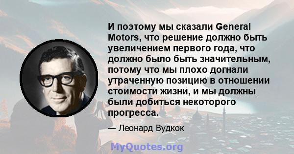 И поэтому мы сказали General Motors, что решение должно быть увеличением первого года, что должно было быть значительным, потому что мы плохо догнали утраченную позицию в отношении стоимости жизни, и мы должны были