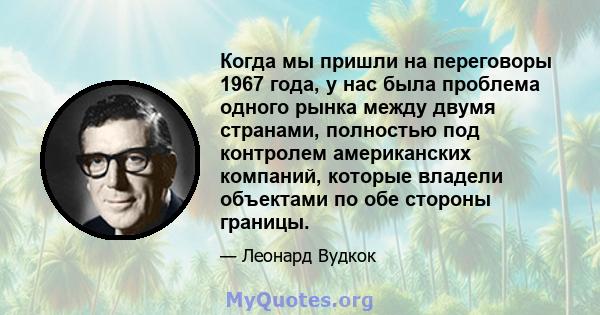 Когда мы пришли на переговоры 1967 года, у нас была проблема одного рынка между двумя странами, полностью под контролем американских компаний, которые владели объектами по обе стороны границы.