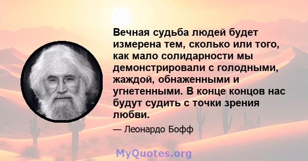 Вечная судьба людей будет измерена тем, сколько или того, как мало солидарности мы демонстрировали с голодными, жаждой, обнаженными и угнетенными. В конце концов нас будут судить с точки зрения любви.