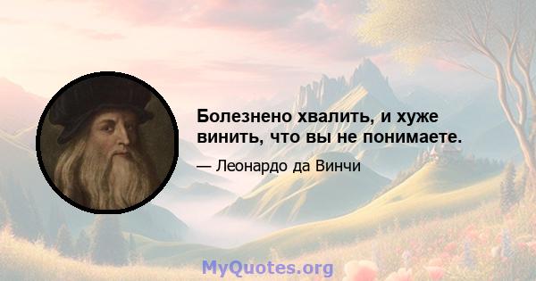 Болезнено хвалить, и хуже винить, что вы не понимаете.