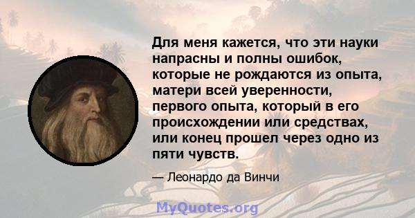 Для меня кажется, что эти науки напрасны и полны ошибок, которые не рождаются из опыта, матери всей уверенности, первого опыта, который в его происхождении или средствах, или конец прошел через одно из пяти чувств.