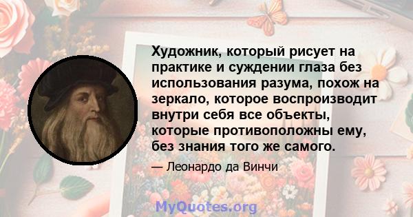 Художник, который рисует на практике и суждении глаза без использования разума, похож на зеркало, которое воспроизводит внутри себя все объекты, которые противоположны ему, без знания того же самого.