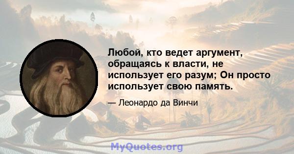 Любой, кто ведет аргумент, обращаясь к власти, не использует его разум; Он просто использует свою память.