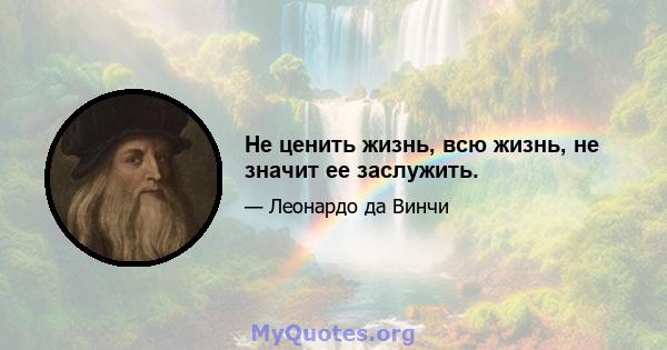 Не ценить жизнь, всю жизнь, не значит ее заслужить.