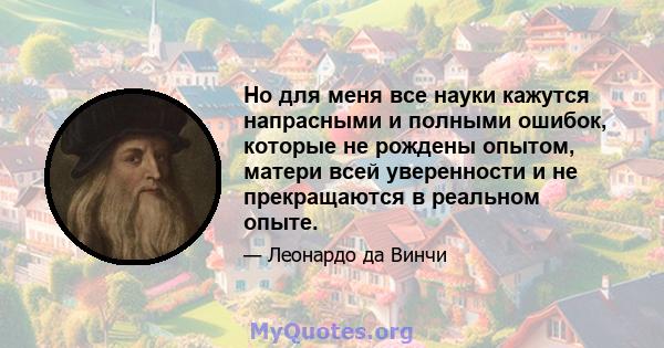 Но для меня все науки кажутся напрасными и полными ошибок, которые не рождены опытом, матери всей уверенности и не прекращаются в реальном опыте.