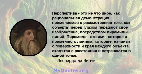 Перспектива - это не что иное, как рациональная демонстрация, применяемая к рассмотрению того, как объекты перед глазом передают свое изображение, посредством пирамиды линий. Пирамида - это имя, которое я применяю к