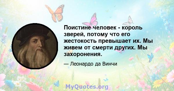 Поистине человек - король зверей, потому что его жестокость превышает их. Мы живем от смерти других. Мы захоронения.