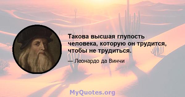 Такова высшая глупость человека, которую он трудится, чтобы не трудиться.