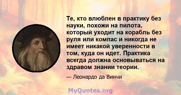 Те, кто влюблен в практику без науки, похожи на пилота, который уходит на корабль без руля или компас и никогда не имеет никакой уверенности в том, куда он идет. Практика всегда должна основываться на здравом знании