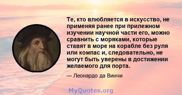 Те, кто влюбляется в искусство, не применяя ранее при прилежном изучении научной части его, можно сравнить с моряками, которые ставят в море на корабле без руля или компас и, следовательно, не могут быть уверены в