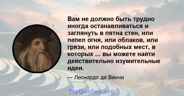 Вам не должно быть трудно иногда останавливаться и заглянуть в пятна стен, или пепел огня, или облаков, или грязи, или подобных мест, в которых ... вы можете найти действительно изумительные идеи.