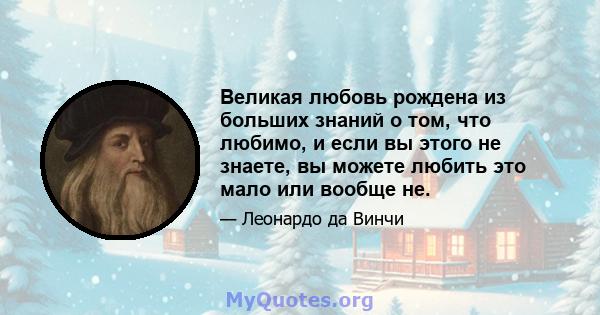 Великая любовь рождена из больших знаний о том, что любимо, и если вы этого не знаете, вы можете любить это мало или вообще не.