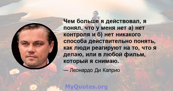 Чем больше я действовал, я понял, что у меня нет а) нет контроля и б) нет никакого способа действительно понять, как люди реагируют на то, что я делаю, или в любой фильм, который я снимаю.