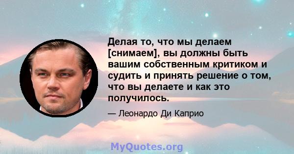 Делая то, что мы делаем [снимаем], вы должны быть вашим собственным критиком и судить и принять решение о том, что вы делаете и как это получилось.