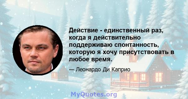 Действие - единственный раз, когда я действительно поддерживаю спонтанность, которую я хочу присутствовать в любое время.