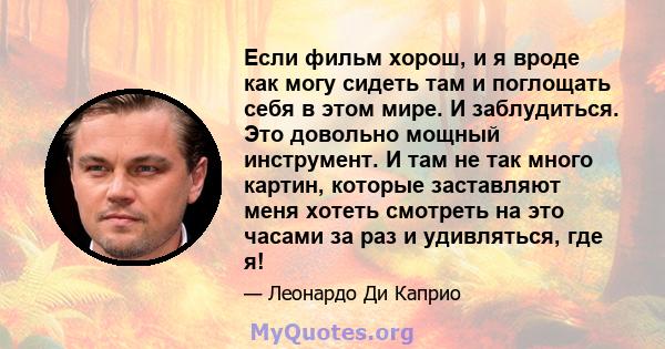 Если фильм хорош, и я вроде как могу сидеть там и поглощать себя в этом мире. И заблудиться. Это довольно мощный инструмент. И там не так много картин, которые заставляют меня хотеть смотреть на это часами за раз и