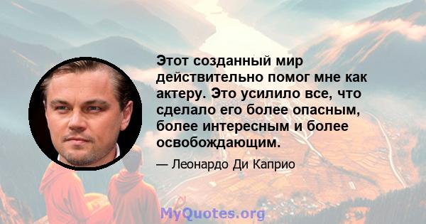 Этот созданный мир действительно помог мне как актеру. Это усилило все, что сделало его более опасным, более интересным и более освобождающим.