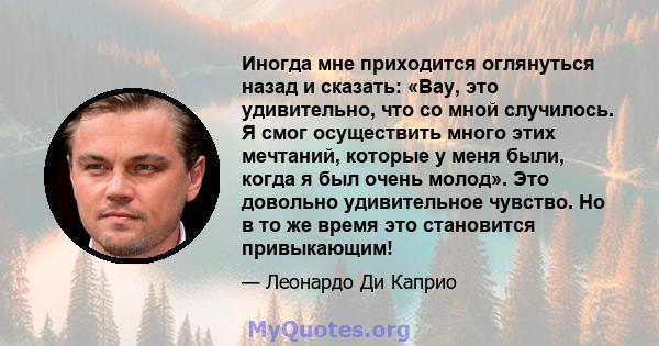 Иногда мне приходится оглянуться назад и сказать: «Вау, это удивительно, что со мной случилось. Я смог осуществить много этих мечтаний, которые у меня были, когда я был очень молод». Это довольно удивительное чувство.