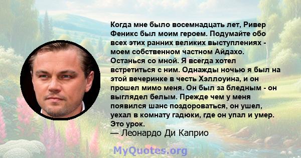 Когда мне было восемнадцать лет, Ривер Феникс был моим героем. Подумайте обо всех этих ранних великих выступлениях - моем собственном частном Айдахо. Останься со мной. Я всегда хотел встретиться с ним. Однажды ночью я