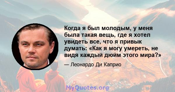 Когда я был молодым, у меня была такая вещь, где я хотел увидеть все, что я привык думать: «Как я могу умереть, не видя каждый дюйм этого мира?»