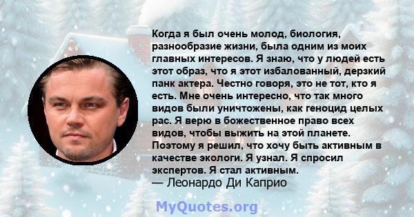 Когда я был очень молод, биология, разнообразие жизни, была одним из моих главных интересов. Я знаю, что у людей есть этот образ, что я этот избалованный, дерзкий панк актера. Честно говоря, это не тот, кто я есть. Мне