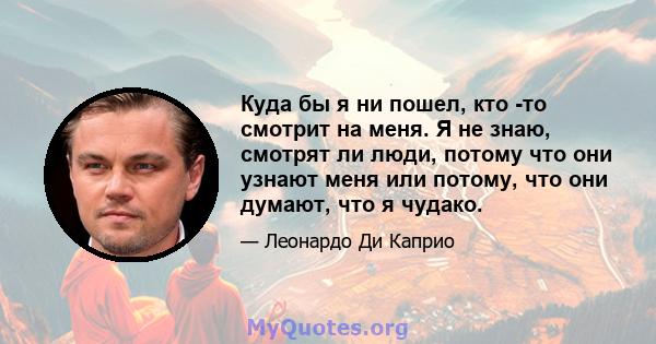 Куда бы я ни пошел, кто -то смотрит на меня. Я не знаю, смотрят ли люди, потому что они узнают меня или потому, что они думают, что я чудако.