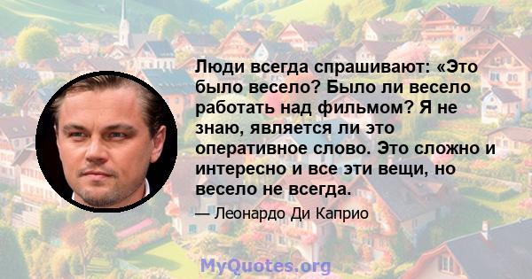 Люди всегда спрашивают: «Это было весело? Было ли весело работать над фильмом? Я не знаю, является ли это оперативное слово. Это сложно и интересно и все эти вещи, но весело не всегда.