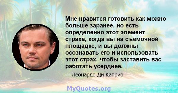 Мне нравится готовить как можно больше заранее, но есть определенно этот элемент страха, когда вы на съемочной площадке, и вы должны осознавать его и использовать этот страх, чтобы заставить вас работать усерднее.