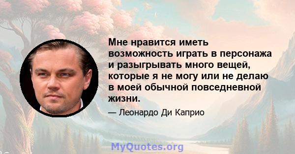 Мне нравится иметь возможность играть в персонажа и разыгрывать много вещей, которые я не могу или не делаю в моей обычной повседневной жизни.