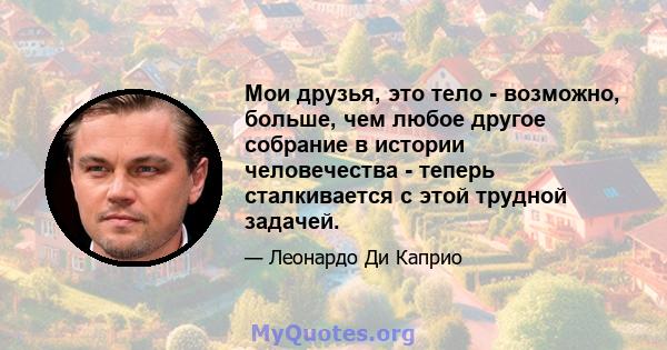 Мои друзья, это тело - возможно, больше, чем любое другое собрание в истории человечества - теперь сталкивается с этой трудной задачей.