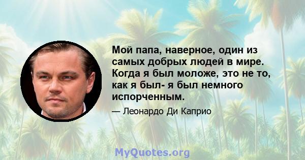 Мой папа, наверное, один из самых добрых людей в мире. Когда я был моложе, это не то, как я был- я был немного испорченным.