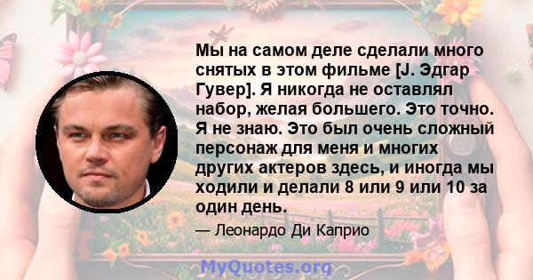 Мы на самом деле сделали много снятых в этом фильме [J. Эдгар Гувер]. Я никогда не оставлял набор, желая большего. Это точно. Я не знаю. Это был очень сложный персонаж для меня и многих других актеров здесь, и иногда мы 