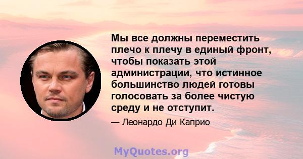 Мы все должны переместить плечо к плечу в единый фронт, чтобы показать этой администрации, что истинное большинство людей готовы голосовать за более чистую среду и не отступит.