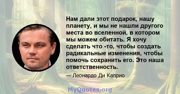 Нам дали этот подарок, нашу планету, и мы не нашли другого места во вселенной, в котором мы можем обитать. Я хочу сделать что -то, чтобы создать радикальные изменения, чтобы помочь сохранить его. Это наша