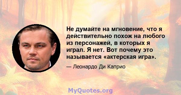 Не думайте на мгновение, что я действительно похож на любого из персонажей, в которых я играл. Я нет. Вот почему это называется «актерская игра».