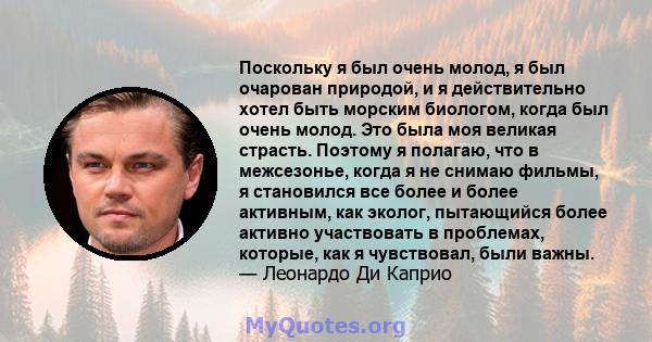 Поскольку я был очень молод, я был очарован природой, и я действительно хотел быть морским биологом, когда был очень молод. Это была моя великая страсть. Поэтому я полагаю, что в межсезонье, когда я не снимаю фильмы, я