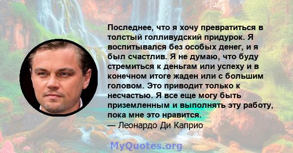 Последнее, что я хочу превратиться в толстый голливудский придурок. Я воспитывался без особых денег, и я был счастлив. Я не думаю, что буду стремиться к деньгам или успеху и в конечном итоге жаден или с большим головом. 