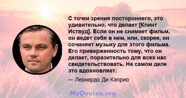 С точки зрения постороннего, это удивительно, что делает [Клинт Иствуд]. Если он не снимает фильм, он ведет себя в нем, или, скорее, он сочиняет музыку для этого фильма. Его приверженность тому, что он делает,