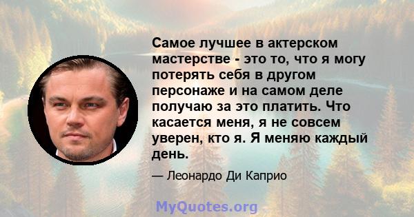 Самое лучшее в актерском мастерстве - это то, что я могу потерять себя в другом персонаже и на самом деле получаю за это платить. Что касается меня, я не совсем уверен, кто я. Я меняю каждый день.