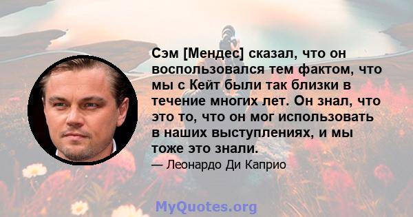 Сэм [Мендес] сказал, что он воспользовался тем фактом, что мы с Кейт были так близки в течение многих лет. Он знал, что это то, что он мог использовать в наших выступлениях, и мы тоже это знали.