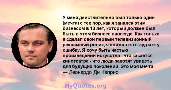 У меня действительно был только один (мечта) с тех пор, как я занялся этим бизнесом в 13 лет, который должен был быть в этом бизнесе навсегда. Как только я сделал свой первый телевизионный рекламный ролик, я поймал этот 