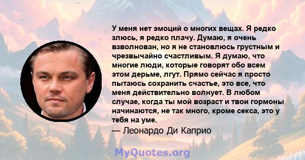 У меня нет эмоций о многих вещах. Я редко злюсь, я редко плачу. Думаю, я очень взволнован, но я не становлюсь грустным и чрезвычайно счастливым. Я думаю, что многие люди, которые говорят обо всем этом дерьме, лгут.