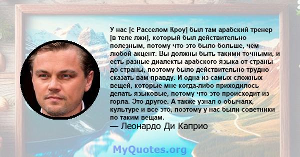 У нас [с Расселом Кроу] был там арабский тренер [в теле лжи], который был действительно полезным, потому что это было больше, чем любой акцент. Вы должны быть такими точными, и есть разные диалекты арабского языка от